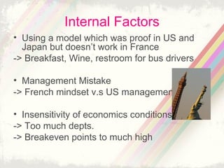 Internal Factors
• Using a model which was proof in US and
Japan but doesn’t work in France
-> Breakfast, Wine, restroom for bus drivers
• Management Mistake
-> French mindset v.s US management
• Insensitivity of economics conditions
-> Too much depts.
-> Breakeven points to much high

 