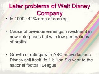 Later problems of Walt Disney
Company

• In 1999 : 41% drop of earning

• Cause of previous earnings, investment in
new enterprises but with low generations
of profits
• Growth of ratings with ABC networks, bus
Disney sell itself fo 1 billion $ a year to the
national football League

 
