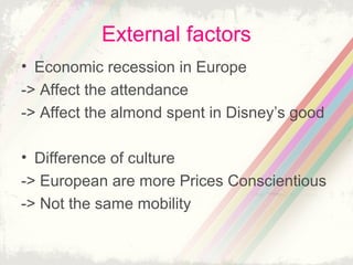 External factors
• Economic recession in Europe
-> Affect the attendance
-> Affect the almond spent in Disney’s good
• Difference of culture
-> European are more Prices Conscientious
-> Not the same mobility

 