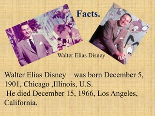Facts.

Walter Elias Disney

Walter Elias Disney was born December 5,
1901, Chicago ,Illinois, U.S.
He died December 15, 1966, Los Angeles,
California.

 