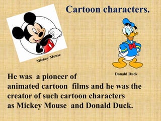 Cartoon characters.

Donald Duck

He was a pioneer of
animated cartoon films and he was the
creator of such cartoon characters
as Mickey Mouse and Donald Duck.

 