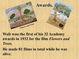 Awards.

Walt won the first of his 32 Academy
awards in 1932 for the film Flowers and
Trees.
He made 81 films in total while he was
alive.

 