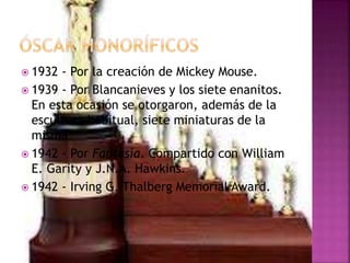  1932 - Por la creación de Mickey Mouse.
 1939 - Por Blancanieves y los siete enanitos.
En esta ocasión se otorgaron, además de la
escultura habitual, siete miniaturas de la
misma.
 1942 - Por Fantasía. Compartido con William
E. Garity y J.N.A. Hawkins.
 1942 - Irving G. Thalberg Memorial Award.
 