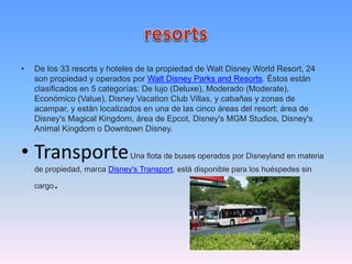 • De los 33 resorts y hoteles de la propiedad de Walt Disney World Resort, 24
son propiedad y operados por Walt Disney Parks and Resorts. Éstos están
clasificados en 5 categorías: De lujo (Deluxe), Moderado (Moderate),
Económico (Value), Disney Vacation Club Villas, y cabañas y zonas de
acampar, y están localizados en una de las cinco áreas del resort: área de
Disney's Magical Kingdom, área de Epcot, Disney's MGM Studios, Disney's
Animal Kingdom o Downtown Disney.
• TransporteUna flota de buses operados por Disneyland en materia
de propiedad, marca Disney's Transport, está disponible para los huéspedes sin
cargo.
 
