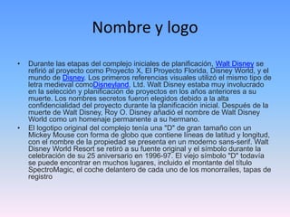 Nombre y logo
• Durante las etapas del complejo iniciales de planificación, Walt Disney se
refirió al proyecto como Proyecto X, El Proyecto Florida, Disney World, y el
mundo de Disney. Los primeros referencias visuales utilizó el mismo tipo de
letra medieval comoDisneyland, Ltd. Walt Disney estaba muy involucrado
en la selección y planificación de proyectos en los años anteriores a su
muerte. Los nombres secretos fueron elegidos debido a la alta
confidencialidad del proyecto durante la planificación inicial. Después de la
muerte de Walt Disney, Roy O. Disney añadió el nombre de Walt Disney
World como un homenaje permanente a su hermano.
• El logotipo original del complejo tenía una "D" de gran tamaño con un
Mickey Mouse con forma de globo que contiene líneas de latitud y longitud,
con el nombre de la propiedad se presenta en un moderno sans-serif. Walt
Disney World Resort se retiró a su fuente original y el símbolo durante la
celebración de su 25 aniversario en 1996-97. El viejo símbolo "D" todavía
se puede encontrar en muchos lugares, incluido el montante del título
SpectroMagic, el coche delantero de cada uno de los monorraíles, tapas de
registro
 