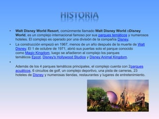 • Walt Disney World Resort, comúnmente llamado Walt Disney World oDisney
World, es un complejo internacional famoso por sus parques temáticos y numerosos
hoteles. El complejo es operado por una división de la compañía Disney,
• La construcción empezó en 1967, menos de un año después de la muerte de Walt
Disney. El 1 de octubre de 1971, abrió sus puertas solo el parque conocido
como Magic Kingdom, luego se añadieron al complejo los parques
temáticos Epcot, Disney's Hollywood Studios y Disney Animal Kingdom.
•
Además de los 4 parques temáticos principales, el complejo cuenta con 2parques
acuáticos, 6 circuitos de golf, un complejo deportivo, una pista de carreras, 23
hoteles de Disney y numerosas tiendas, restaurantes y lugares de entretenimiento.
 