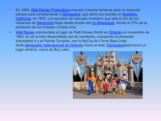 • En 1959, Walt Disney Productions empezó a buscar terrenos para un segundo
parque para complementar a Disneyland, que abrió sus puertas en Anaheim,
California, en 1955. Los estudios de mercado revelaron que sólo el 5% de los
visitantes de Disneyland llegó desde el este del río Mississippi, donde el 75% de la
población de los Estados Unidos vivía
• Walt Disney sobrevolaba el lugar de Walt Disney World en Orlando en noviembre de
1963. Al ver la bien desarrollada red de carreteras, incluyendo la planeada
Interestatal 4 y el Florida Turnpike, con la McCoy Air Force Base (más
tarde Aeropuerto Internacional de Orlando) hacia el este, Disneylandseleccionó un
lugar céntrico, cerca de Bay Lake.
 