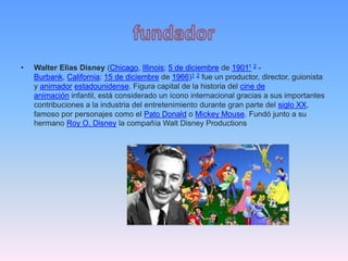 • Walter Elias Disney (Chicago, Illinois; 5 de diciembre de 19011 2 -
Burbank, California; 15 de diciembre de 1966)1 2 fue un productor, director, guionista
y animador estadounidense. Figura capital de la historia del cine de
animación infantil, está considerado un ícono internacional gracias a sus importantes
contribuciones a la industria del entretenimiento durante gran parte del siglo XX,
famoso por personajes como el Pato Donald o Mickey Mouse. Fundó junto a su
hermano Roy O. Disney la compañía Walt Disney Productions
 