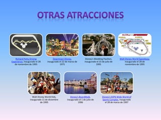 Richard Petty Driving
Experience, inaugurado el 28
de noviembre de 1995
Downtown Disney,
inaugurado el 22 de marzo de
1975
Disney's Wedding Pavilion,
inaugurado el 15 de julio de
1995
Walt Disney World Speedway,
inaugurado el 28 de
noviembre de 1995
Walt Disney World Kids,
inaugurado 11 de diciembre
de 1995
Disney's BoardWalk,
inaugurado el 1 de julio de
1996
Disney's ESPN Wide World of
Sports Complex, inaugurado
el 28 de marzo de 1997
 
