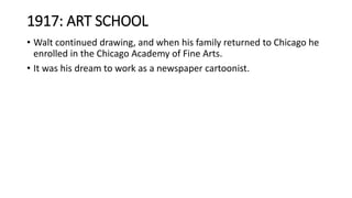 1917: ART SCHOOL
• Walt continued drawing, and when his family returned to Chicago he
enrolled in the Chicago Academy of Fine Arts.
• It was his dream to work as a newspaper cartoonist.
 