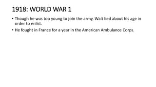 1918: WORLD WAR 1
• Though he was too young to join the army, Walt lied about his age in
order to enlist.
• He fought in France for a year in the American Ambulance Corps.
 