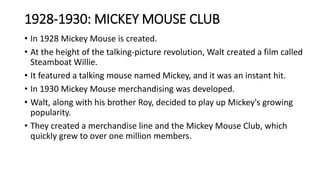1928-1930: MICKEY MOUSE CLUB
• In 1928 Mickey Mouse is created.
• At the height of the talking-picture revolution, Walt created a film called
Steamboat Willie.
• It featured a talking mouse named Mickey, and it was an instant hit.
• In 1930 Mickey Mouse merchandising was developed.
• Walt, along with his brother Roy, decided to play up Mickey's growing
popularity.
• They created a merchandise line and the Mickey Mouse Club, which
quickly grew to over one million members.
 