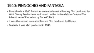 1940: PINNOCHIO AND FANTASIA
• Pinocchio is a 1940 American animated musical fantasy film produced by
Walt Disney Productions and based on the Italian children's novel The
Adventures of Pinocchio by Carlo Collodi.
• It was the second animated feature film produced by Disney.
• Fantasia it was also produced in 1940.
 