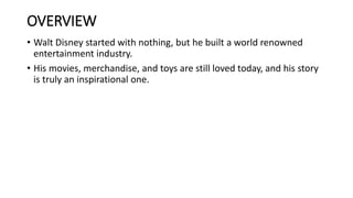 OVERVIEW
• Walt Disney started with nothing, but he built a world renowned
entertainment industry.
• His movies, merchandise, and toys are still loved today, and his story
is truly an inspirational one.
 