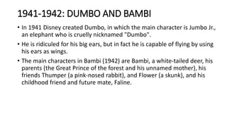 1941-1942: DUMBO AND BAMBI
• In 1941 Disney created Dumbo, in which the main character is Jumbo Jr.,
an elephant who is cruelly nicknamed "Dumbo".
• He is ridiculed for his big ears, but in fact he is capable of flying by using
his ears as wings.
• The main characters in Bambi (1942) are Bambi, a white-tailed deer, his
parents (the Great Prince of the forest and his unnamed mother), his
friends Thumper (a pink-nosed rabbit), and Flower (a skunk), and his
childhood friend and future mate, Faline.
 