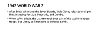 1942 WORLD WAR 2
• After Snow White and the Seven Dwarfs, Walt Disney released multiple
films including Fantasia, Pinocchio, and Dumbo.
• When WWII began, the US Army took over part of the studio to house
troops, but Disney still managed to produce Bambi.
 