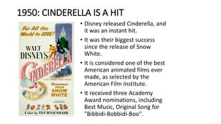 1950: CINDERELLA IS A HIT
• Disney released Cinderella, and
it was an instant hit.
• It was their biggest success
since the release of Snow
White.
• It is considered one of the best
American animated films ever
made, as selected by the
American Film Institute.
• It received three Academy
Award nominations, including
Best Music, Original Song for
"Bibbidi-Bobbidi-Boo".
 