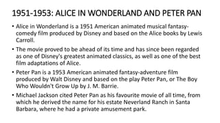 1951-1953: ALICE IN WONDERLAND AND PETER PAN
• Alice in Wonderland is a 1951 American animated musical fantasy-
comedy film produced by Disney and based on the Alice books by Lewis
Carroll.
• The movie proved to be ahead of its time and has since been regarded
as one of Disney's greatest animated classics, as well as one of the best
film adaptations of Alice.
• Peter Pan is a 1953 American animated fantasy-adventure film
produced by Walt Disney and based on the play Peter Pan, or The Boy
Who Wouldn't Grow Up by J. M. Barrie.
• Michael Jackson cited Peter Pan as his favourite movie of all time, from
which he derived the name for his estate Neverland Ranch in Santa
Barbara, where he had a private amusement park.
 