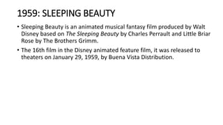 1959: SLEEPING BEAUTY
• Sleeping Beauty is an animated musical fantasy film produced by Walt
Disney based on The Sleeping Beauty by Charles Perrault and Little Briar
Rose by The Brothers Grimm.
• The 16th film in the Disney animated feature film, it was released to
theaters on January 29, 1959, by Buena Vista Distribution.
 