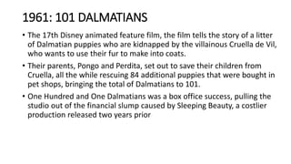 1961: 101 DALMATIANS
• The 17th Disney animated feature film, the film tells the story of a litter
of Dalmatian puppies who are kidnapped by the villainous Cruella de Vil,
who wants to use their fur to make into coats.
• Their parents, Pongo and Perdita, set out to save their children from
Cruella, all the while rescuing 84 additional puppies that were bought in
pet shops, bringing the total of Dalmatians to 101.
• One Hundred and One Dalmatians was a box office success, pulling the
studio out of the financial slump caused by Sleeping Beauty, a costlier
production released two years prior
 