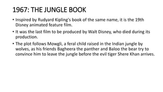 1967: THE JUNGLE BOOK
• Inspired by Rudyard Kipling's book of the same name, it is the 19th
Disney animated feature film.
• It was the last film to be produced by Walt Disney, who died during its
production.
• The plot follows Mowgli, a feral child raised in the Indian jungle by
wolves, as his friends Bagheera the panther and Baloo the bear try to
convince him to leave the jungle before the evil tiger Shere Khan arrives.
 