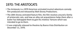 1970: THE ARISTOCATS
• The Aristocats is a 1970 American animated musical adventure-comedy
film produced and released by Walt Disney Productions.
• The 20th Disney animated feature film, the film revolves around a family
of aristocratic cats, and how an alley cat acquaintance helps them after a
butler has kidnapped them to gain his mistress' fortune which was
intended to go to them.
• It was originally released to theatres by Buena Vista Distribution on
December 11, 1970.
 