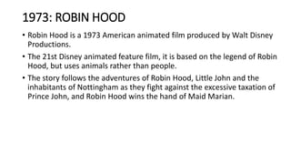 1973: ROBIN HOOD
• Robin Hood is a 1973 American animated film produced by Walt Disney
Productions.
• The 21st Disney animated feature film, it is based on the legend of Robin
Hood, but uses animals rather than people.
• The story follows the adventures of Robin Hood, Little John and the
inhabitants of Nottingham as they fight against the excessive taxation of
Prince John, and Robin Hood wins the hand of Maid Marian.
 