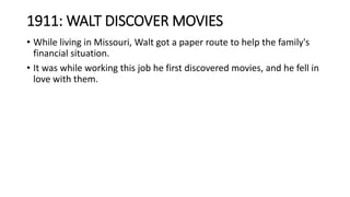 1911: WALT DISCOVER MOVIES
• While living in Missouri, Walt got a paper route to help the family's
financial situation.
• It was while working this job he first discovered movies, and he fell in
love with them.
 
