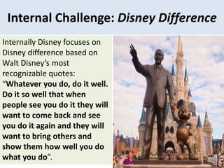 Internal Challenge: Disney Difference
Internally Disney focuses on
Disney difference based on
Walt Disney’s most
recognizable quotes:
“Whatever you do, do it well.
Do it so well that when
people see you do it they will
want to come back and see
you do it again and they will
want to bring others and
show them how well you do
what you do”.
 