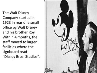 The Walt Disney
Company started in
1923 in rear of a small
office by Walt Disney
and his brother Roy.
Within 4 months, the
staff moved to larger
facilities where the
signboard read
“Disney Bros. Studios”.
 