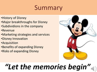 Summary
“Let the memories begin”
•History of Disney
•Major breakthroughs for Disney
•Subdividions in the company
•Revenue
•Marketing strategies and services
•Disney Innovation
•Acquisition
•Benefits of expanding Disney
•Risks of expanding Disney
 