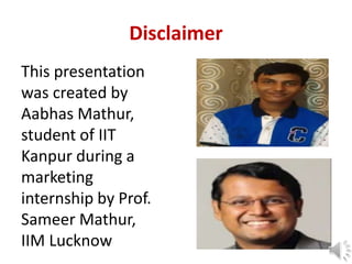Disclaimer
This presentation
was created by
Aabhas Mathur,
student of IIT
Kanpur during a
marketing
internship by Prof.
Sameer Mathur,
IIM Lucknow
 