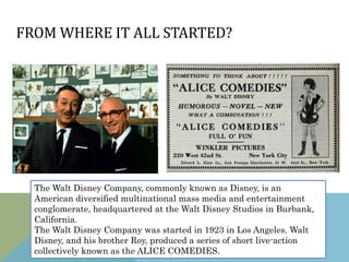The Walt Disney Company, commonly known as Disney, is an
American diversified multinational mass media and entertainment
conglomerate, headquartered at the Walt Disney Studios in Burbank,
California.
The Walt Disney Company was started in 1923 in Los Angeles. Walt
Disney, and his brother Roy, produced a series of short live-action
collectively known as the ALICE COMEDIES.
FROM WHERE IT ALL STARTED?
 