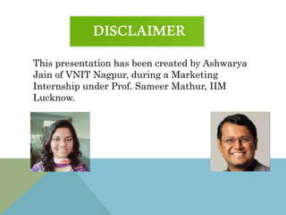 This presentation has been created by Ashwarya
Jain of VNIT Nagpur, during a Marketing
Internship under Prof. Sameer Mathur, IIM
Lucknow.
 