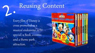 Reusing Content
Every film of Disney is
cross promoted as a
musical endeavour, a TV
special, a Book, a comic,
and a theme park
attraction.
 