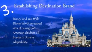 Disney land and Walt
Disney World are sacred
rites of passage for
American children, all
thanks to Disney’s
adaptability.
Establishing Destination Brand
 