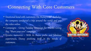Connecting With Core Customers
• Emotional bond with customers
• Campaigns - Giving Tuesday campaign for Thanks Giving
day, “Share your ears” campaign
• Creates memories – With its theme parks and fabulous
experiences, Disney positions itself in the minds of
customers.
 