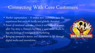 Connecting With Core Customers
• Market segmentation – It makes sure customers have the
experiences that are both locally and globally cherished
• Power of emotional appeals – Given it was released 10 years
after Toy story 2, Disney’s Toy story 3 used social media to
tap into feelings of nostalgia in its marketing.
• Bringing company’s stories and characters to life through
digital media and innovations.
 