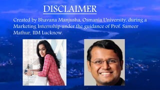 DISCLAIMER
Created by Bhavana Manjusha, Osmania University, during a
Marketing Internship under the guidance of Prof. Sameer
Mathur, IIM Lucknow.
 