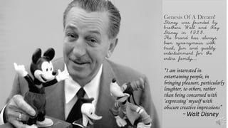 Genesis Of A Dream!
Disney was founded by
brothers Walt and Roy
Disney in 1923.
The brand has always
been synonymous with
trust, fun and quality
entertainment for the
entire family…
“I am interested in
entertaining people, in
bringing pleasure, particularly
laughter, to others, rather
than being concerned with
‘expressing’ myself with
obscure creative impressions”
~ Walt Disney
 