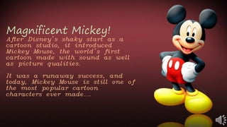 Magnificent Mickey!
After Disney’s shaky start as a
cartoon studio, it introduced
Mickey Mouse, the world’s first
cartoon made with sound as well
as picture qualities.
It was a runaway success, and
today, Mickey Mouse is still one of
the most popular cartoon
characters ever made….
 