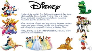Produced the world’s first full length animated film Snow
White and the Seven Dwarfs. From 1940s to 1960s,
Disney produced several animated classics including
Pinocchio, Bambi, Cinderella, etc.
After the death of Walt and Roy Disney, between the late
1980s and 2000, Disney entered the Renaissance era,
and released more ground-breaking animated films.
Today, Disney has over 6000 characters, including short
films and documentaries!
 