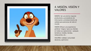 4. MISIÓN, VISIÓN Y
VALORES
MISIÓN. Ser uno de los mayores
productores y proveedores de
información y entretenimiento de
calidad para personas de todo el
mundo
VISIÓN Ofrecer una experiencia
perfecta “mágica "para sus clientes
en todas sus operaciones – parques
temáticos, hoteles, tiendas,
restaurantes, etc.-
VALORES. Calidad, comunidad
decencia, optimismo
 