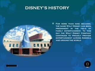 DISNEY’S HISTORY

 For more than nine decades,
the name Walt Disney has been
preeminent in the field of
family entertainment. To this
day the Walt Disney Company
continues to proudly provide
entertainment across America
and around the world.

 