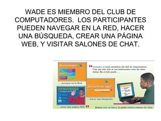 WADE ES MIEMBRO DEL CLUB DE COMPUTADORES.  LOS PARTICIPANTES PUEDEN NAVEGAR EN LA RED, HACER UNA B ÚSQUEDA,  CREAR UNA P ÁGINA WEB,  Y VISITAR SALONES DE CHAT. 