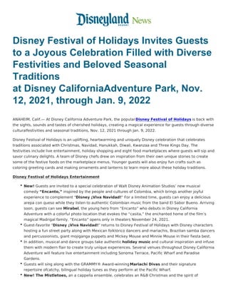 Disney Festival of Holidays Invites Guests
to a Joyous Celebration Filled with Diverse
Festivities and Beloved Seasonal
Traditions
at Disney CaliforniaAdventure Park, Nov.
12, 2021, through Jan. 9, 2022
ANAHEIM, Calif.— At Disney California Adventure Park, the popularDisney Festival of Holidays is back with
the sights, sounds and tastes of cherished holidays, creating a magical experience for guests through diverse
culturalfestivities and seasonal traditions, Nov. 12, 2021 through Jan. 9, 2022.
Disney Festival of Holidays is an uplifting, heartwarming and uniquely Disney celebration that celebrates
traditions associated with Christmas, Navidad, Hanukkah, Diwali, Kwanzaa and Three Kings Day. The
festivities include live entertainment, holiday shopping and eight food marketplaces where guests will sip and
savor culinary delights. A team of Disney chefs drew on inspiration from their own unique stories to create
some of the festive foods on the marketplace menus. Younger guests will also enjoy fun crafts such as
coloring greeting cards and making ornaments and lanterns to learn more about these holiday traditions.
Disney Festival of Holidays Entertainment
New! Guests are invited to a special celebration of Walt Disney Animation Studios’ new musical
comedy “Encanto,” inspired by the people and cultures of Colombia, which brings another joyful
experience to complement “Disney ¡Viva Navidad!” For a limited time, guests can enjoy a delicious
arepa con queso while they listen to authentic Colombian music from the band El Sabor Bueno. Arriving
soon, guests can see Mirabel, the young hero from “Encanto” who debuts in Disney California
Adventure with a colorful photo location that evokes the “casita,” the enchanted home of the film’s
magical Madrigal family. “Encanto” opens only in theaters November 24, 2021.
Guest-favorite “Disney ¡Viva Navidad!” returns to Disney Festival of Holidays with Disney characters
hosting a fun street party along with Mexican folklórico dancers and mariachis, Brazilian samba dancers
and percussionists, giant mojiganga puppets and Mickey Mouse and Minnie Mouse in their fiesta best.
In addition, musical and dance groups take authentic holiday music and cultural inspiration and infuse
them with modern flair to create truly unique experiences. Several venues throughout Disney California
Adventure will feature live entertainment including Sonoma Terrace, Pacific Wharf and Paradise
Gardens.
Guests will sing along with the GRAMMY® Award-winning Mariachi Divas and their signature
repertoire ofcatchy, bilingual holiday tunes as they perform at the Pacific Wharf.
New! The Mistletoes, an a cappella ensemble, celebrates an R&B Christmas and the spirit of
 