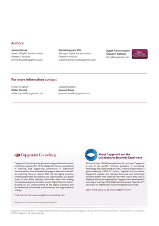 Jerome Buvat 
Head of Digital Transformation 
Research Institute 
jerome.buvat@capgemini.com 
Authors 
Digital Transformation 
Research Institute 
dtri.in@capgemini.com 
For more information contact 
United Kingdom 
Didier Bonnet 
didier.bonnet@capgemini.com 
United Kingdom 
Jerome Buvat 
jerome.buvat@capgemini.com 
Rightshore® is a trademark belonging to Capgemini 
Capgemini Consulting is the global strategy and transformation 
consulting organization of the Capgemini Group, specializing 
in advising and supporting enterprises in significant 
transformation, from innovative strategy to execution and with 
an unstinting focus on results. With the new digital economy 
creating significant disruptions and opportunities, our global 
team of over 3,600 talented individuals work with leading 
companies and governments to master Digital Transformation, 
drawing on our understanding of the digital economy and 
our leadership in business transformation and organizational 
change. 
Find out more at: www.capgemini-consulting.com 
With more than 130,000 people in over 40 countries, Capgemini 
is one of the world’s foremost providers of consulting, 
technology and outsourcing services. The Group reported 2013 
global revenues of EUR 10.1 billion. Together with its clients, 
Capgemini creates and delivers business and technology 
solutions that fit their needs and drive the results they want. A 
deeply multicultural organization, Capgemini has developed its 
own way of working, the Collaborative Business ExperienceTM, 
and draws on Rightshore®, its worldwide delivery model. 
Learn more about us at www.capgemini.com 
About Capgemini and the 
Collaborative Business Experience 
Capgemini Consulting is the strategy and transformation consulting brand of Capgemini Group. The information contained in this document is proprietary. 
© 2014 Capgemini. All rights reserved. 
Subrahmanyam KVJ 
Manager, Digital Transformation 
Research Institute 
subrahmanyam.kvj@capgemini.com 
