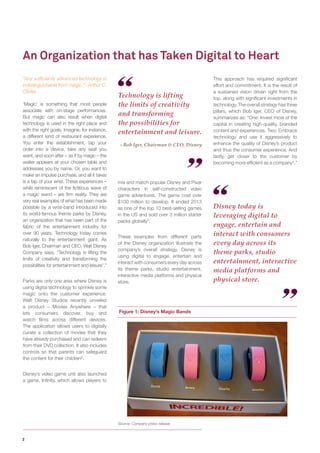 2 
“Any sufficiently advanced technology is indistinguishable from magic.”- Arthur C. Clarke 
‘Magic’ is something that most people associate with on-stage performances. But magic can also result when digital technology is used in the right place and with the right goals. Imagine, for instance, a different kind of restaurant experience. You enter the establishment, tap your order into a device, take any seat you want, and soon after – as if by magic – the waiter appears at your chosen table and addresses you by name. Or, you want to make an impulse purchase, and all it takes is a tap of your wrist. These experiences – while reminiscent of the fictitious wave of a magic wand – are firm reality. They are very real examples of what has been made possible by a wrist-band introduced into its world-famous theme parks by Disney, an organization that has been part of the fabric of the entertainment industry for over 90 years. Technology today comes naturally to the entertainment giant. As Bob Iger, Chairman and CEO, Walt Disney Company says, “Technology is lifting the limits of creativity and transforming the possibilities for entertainment and leisure1.” 
Parks are only one area where Disney is using digital technology to sprinkle some magic onto the customer experience. Walt Disney Studios recently unveiled a product – Movies Anywhere – that lets consumers discover, buy and watch films across different devices. The application allows users to digitally curate a collection of movies that they have already purchased and can redeem from their DVD collection. It also includes controls so that parents can safeguard the content for their children2. 
Disney’s video game unit also launched a game, Infinity, which allows players to 
An Organization that has Taken Digital to Heart 
Figure 1: Disney’s Magic Bands 
Source: Company press release 
mix and match popular Disney and Pixar characters in self-constructed video game adventures. The game cost over $100 million to develop. It ended 2013 as one of the top 10 best-selling games in the US and sold over 3 million starter packs globally3. 
These examples from different parts of the Disney organization illustrate the company’s overall strategy. Disney is using digital to engage, entertain and interact with consumers every day across its theme parks, studio entertainment, interactive media platforms and physical store. 
Technology is lifting the limits of creativity and transforming the possibilities for entertainment and leisure. 
- Bob Iger, Chairman & CEO, Disney 
Disney today is leveraging digital to engage, entertain and interact with consumers every day across its theme parks, studio entertainment, interactive media platforms and physical store. 
This approach has required significant effort and commitment. It is the result of a sustained vision driven right from the top, along with significant investments in technology. The overall strategy has three pillars, which Bob Iger, CEO of Disney, summarizes as: “One: Invest most of the capital in creating high-quality, branded content and experiences. Two: Embrace technology and use it aggressively to enhance the quality of Disney’s product and thus the consumer experience. And lastly, get closer to the customer by becoming more efficient as a company4.”  