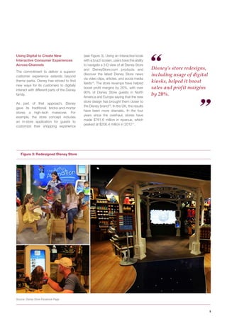 5 
Using Digital to Create New Interactive Consumer Experiences Across Channels 
The commitment to deliver a superior customer experience extends beyond theme parks. Disney has strived to find new ways for its customers to digitally interact with different parts of the Disney family. 
As part of that approach, Disney gave its traditional bricks-and-mortar stores a high-tech makeover. For example, the store concept includes an in-store application for guests to customize their shopping experience 
Figure 3: Redesigned Disney Store 
Source: Disney Store Facebook Page 
Disney’s store redesigns, including usage of digital kiosks, helped it boost sales and profit margins by 20%. 
(see Figure 3). Using an interactive kiosk with a touch screen, users have the ability to navigate a 3-D view of all Disney Store and DisneyStore.com products and discover the latest Disney Store news via video clips, articles, and social media feeds15. The store revamps have helped boost profit margins by 20%, with over 90% of Disney Store guests in North America and Europe saying that the new store design has brought them closer to the Disney brand16. In the UK, the results have been more dramatic. In the four years since the overhaul, stores have made $761.6 million in revenue, which peaked at $200.4 million in 201217.  