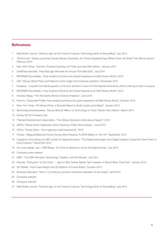 9 
1 Wall Street Journal, “Disney’s Iger on the Future of Leisure: Technology Built on Storytelling”, July 2014 
2 TechCrunch, “Disney Launches Disney Movies Anywhere, An iTunes-Integrated App Where Fans Can Build Their Movie Library”, February 2014 
3 New York Times, “Disney’s Troubled Gaming Unit Finds Success With Infinity”, January 2014 
4 ChiefExecutive.Net, “How Bob Iger Remade the House That Walt Built”, July 2014 
5 INFORMS Roundtable, “How Analytics Enhance the Guest Experience at Walt Disney World”, 2012 
6 CIO, “Disney World Parks and Resorts mines magic from business analytics”, November 2012 
7 Fastpass - a system that allows guests a one hour window to return to their desired attractions without having to wait in a queue 
8 INFORMS Roundtable, “How Analytics Enhance the Guest Experience at Walt Disney World”, 2012 
9 Amdocs Blogs, “The Wonderful World of Disney Analytics”, June 2014 
10 Informs, “Corporate Profile: How analytics enhance the guest experience at Walt Disney World”, October 2012 
11 New York Times, “At Disney Parks, a Bracelet Meant to Build Loyalty (and Sales)”, January 2013 
12 Bloomberg Businessweek, “Disney Bets $1 Billion on Technology to Track Theme-Park Visitors”, March 2014 
13 Disney Q3 2014 Analyst Call 
14 Themed Entertainment Association, “The Global Attractions Attendance Report”, 2014 
15 DBTN, “Disney Store Celebrates Grand Opening of New Store Design”, June 2010 
16 Office, “Disney Store - Re-imagining a retail experience”, 2014 
17 Forbes, “Magical Makeover Drives Disney Store Revenue To $760 Million In The UK”, September 2014 
18 Capgemini Consulting and MIT Center for Digital Business, “The Digital Advantage: How Digital Leaders Outperform their Peers in Every Industry”, November 2012 
19 For more details, see – HBR Blogs, “It’s Time for Boards to Cross the Digital Divide”, July 2014 
20 Company press release 
21 HBR, “The HBR Interview: Technology, Tradition, and the Mouse”, July 2011 
22 Recode, “Disruption “In Our Face” — Iger on Why Disney Needs Tech Heavies on Board More Than Ever”, January 2014 
23 3D Tablets, “How Users Might Feel 3D Objects on Future iPads”, October 2013 
24 Business Standard, “Now, 3-D printing to produce interactive speakers of any shape”, April 2014 
25 Company website 
26 Company website 
27 Wall Street Journal, “Disney’s Iger on the Future of Leisure: Technology Built on Storytelling”, July 2014 
References  